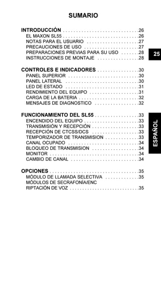 SUMARIO
INTRODUCCIÓN . . . . . . . . . . . . . . . . . . . . . . . . . . . . .26
EL MAXON SL55 . . . . . . . . . . . . . . . . . . . . . . . . . . . . .26
NOTAS PARA EL USUARIO . . . . . . . . . . . . . . . . . . . .27
PRECAUCIONES DE USO . . . . . . . . . . . . . . . . . . . . .27
PREPARACIONES PREVIAS PARA SU USO . . . . . . .28
INSTRUCCIONES DE MONTAJE . . . . . . . . . . . . . . . .28
CONTROLES E INDICADORES . . . . . . . . . . . . . . . .30
PANEL SUPERIOR . . . . . . . . . . . . . . . . . . . . . . . . . . .30
PANEL LATERAL . . . . . . . . . . . . . . . . . . . . . . . . . . . .30
LED DE ESTADO . . . . . . . . . . . . . . . . . . . . . . . . . . . .31
RENDIMIENTO DEL EQUIPO . . . . . . . . . . . . . . . . . . .31
CARGA DE LA BATERIA . . . . . . . . . . . . . . . . . . . . . . .32
MENSAJES DE DIAGNOSTICO . . . . . . . . . . . . . . . . .32
FUNCIONAMIENTO DEL SL55 . . . . . . . . . . . . . . . . .33
ENCENDIDO DEL EQUIPO . . . . . . . . . . . . . . . . . . . . .33
TRANSMISIÓN Y RECEPCIÓN . . . . . . . . . . . . . . . . . .33
RECEPCIÓN DE CTCSS/DCS . . . . . . . . . . . . . . . . . .33
TEMPORIZADOR DE TRANSMISION . . . . . . . . . . . . .33
CANAL OCUPADO . . . . . . . . . . . . . . . . . . . . . . . . . . .34
BLOQUEO DE TRANSMISION . . . . . . . . . . . . . . . . . .34
MONITOR . . . . . . . . . . . . . . . . . . . . . . . . . . . . . . . . . .34
CAMBIO DE CANAL . . . . . . . . . . . . . . . . . . . . . . . . . .34
OPCIONES . . . . . . . . . . . . . . . . . . . . . . . . . . . . . . . . . .35
MÓDULO DE LLAMADA SELECTIVA . . . . . . . . . . . . .35
MÓDULOS DE SECRAFONÍA/ENC
RIPTACIÓN DE VOZ . . . . . . . . . . . . . . . . . . . . . . . . . . . .35
25
ESPAÑOL
 