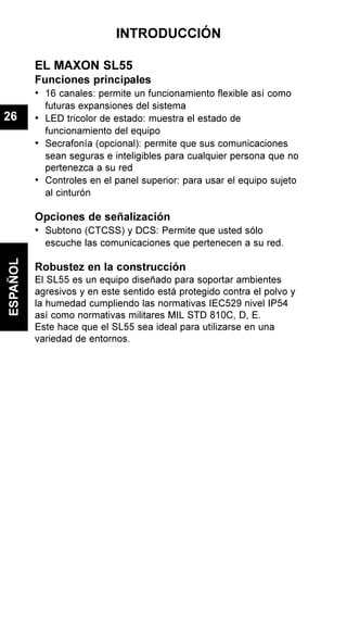INTRODUCCIÓN
EL MAXON SL55
Funciones principales
• 16 canales: permite un funcionamiento flexible así como
futuras expansiones del sistema
• LED tricolor de estado: muestra el estado de
funcionamiento del equipo
• Secrafonía (opcional): permite que sus comunicaciones
sean seguras e inteligibles para cualquier persona que no
pertenezca a su red
• Controles en el panel superior: para usar el equipo sujeto
al cinturón
Opciones de señalización
• Subtono (CTCSS) y DCS: Permite que usted sólo
escuche las comunicaciones que pertenecen a su red.
Robustez en la construcción
El SL55 es un equipo diseñado para soportar ambientes
agresivos y en este sentido está protegido contra el polvo y
la humedad cumpliendo las normativas IEC529 nivel IP54
así como normativas militares MIL STD 810C, D, E.
Este hace que el SL55 sea ideal para utilizarse en una
variedad de entornos.
ESPAÑOL
26
 
