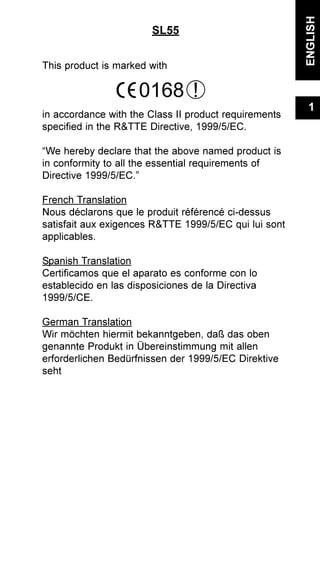 SL55
This product is marked with
in accordance with the Class II product requirements
specified in the R&TTE Directive, 1999/5/EC.
“We hereby declare that the above named product is
in conformity to all the essential requirements of
Directive 1999/5/EC.”
French Translation
Nous déclarons que le produit référencé ci-dessus
satisfait aux exigences R&TTE 1999/5/EC qui lui sont
applicables.
Spanish Translation
Certificamos que el aparato es conforme con lo
establecido en las disposiciones de la Directiva
1999/5/CE.
German Translation
Wir möchten hiermit bekanntgeben, daß das oben
genannte Produkt in Übereinstimmung mit allen
erforderlichen Bedürfnissen der 1999/5/EC Direktive
seht
ENGLISH
1
0168 !
 
