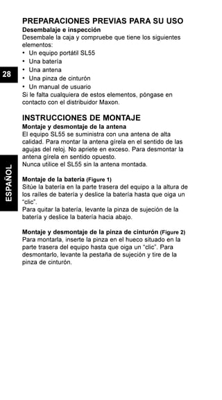 PREPARACIONES PREVIAS PARA SU USO
Desembalaje e inspección
Desembale la caja y compruebe que tiene los siguientes
elementos:
• Un equipo portátil SL55
• Una batería
• Una antena
• Una pinza de cinturón
• Un manual de usuario
Si le falta cualquiera de estos elementos, póngase en
contacto con el distribuidor Maxon.
INSTRUCCIONES DE MONTAJE
Montaje y desmontaje de la antena
El equipo SL55 se suministra con una antena de alta
calidad. Para montar la antena gírela en el sentido de las
agujas del reloj. No apriete en exceso. Para desmontar la
antena gírela en sentido opuesto.
Nunca utilice el SL55 sin la antena montada.
Montaje de la batería (Figure 1)
Sitúe la batería en la parte trasera del equipo a la altura de
los raíles de batería y deslice la batería hasta que oiga un
“clic”.
Para quitar la batería, levante la pinza de sujeción de la
batería y deslice la batería hacia abajo.
Montaje y desmontaje de la pinza de cinturón (Figure 2)
Para montarla, inserte la pinza en el hueco situado en la
parte trasera del equipo hasta que oiga un “clic”. Para
desmontarlo, levante la pestaña de sujeción y tire de la
pinza de cinturón.
ESPAÑOL
28
 