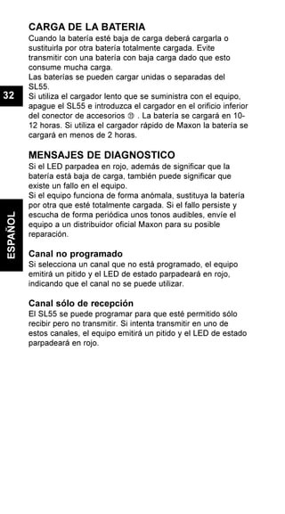 CARGA DE LA BATERIA
Cuando la batería esté baja de carga deberá cargarla o
sustituirla por otra batería totalmente cargada. Evite
transmitir con una batería con baja carga dado que esto
consume mucha carga.
Las baterías se pueden cargar unidas o separadas del
SL55.
Si utiliza el cargador lento que se suministra con el equipo,
apague el SL55 e introduzca el cargador en el orificio inferior
del conector de accesorios . La batería se cargará en 10-
12 horas. Si utiliza el cargador rápido de Maxon la batería se
cargará en menos de 2 horas.
MENSAJES DE DIAGNOSTICO
Si el LED parpadea en rojo, además de significar que la
batería está baja de carga, también puede significar que
existe un fallo en el equipo.
Si el equipo funciona de forma anómala, sustituya la batería
por otra que esté totalmente cargada. Si el fallo persiste y
escucha de forma periódica unos tonos audibles, envíe el
equipo a un distribuidor oficial Maxon para su posible
reparación.
Canal no programado
Si selecciona un canal que no está programado, el equipo
emitirá un pitido y el LED de estado parpadeará en rojo,
indicando que el canal no se puede utilizar.
Canal sólo de recepción
El SL55 se puede programar para que esté permitido sólo
recibir pero no transmitir. Si intenta transmitir en uno de
estos canales, el equipo emitirá un pitido y el LED de estado
parpadeará en rojo.
ESPAÑOL
32
 