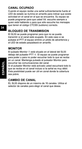 CANAL OCUPADO
Cuando el equipo recibe una señal suficientemente fuerte el
LED de estado se ilumina en amarillo para indicar que existe
actividad en el canal en el que se encuentra. Su equipo se
puede programar para que usted Vd. escuche siempre a
quien está hablando o para que sólo escuche los mensajes
que tienen el código CTCSS (subtono) correcto.
BLOQUEO DE TRANSMISION
El SL55 se puede programar para que no se pueda
transmitir si el canal está ocupado. En este caso si se
pulsase el PTT el equipo emitirá un pitido de advertencia y
el LED de estado parpadeará en amarillo.
MONITOR
El pulsado Monitor Æ está situado en el lateral del SL55
debajo del pulsador PTT Å. El equipo se puede programar
para poder o para no poder escuchar todo lo que se reciba
en un canal. Mantenga pulsado el pulsador Monitor para
escuchar las comunicaciones del canal.
Si el pulsador Monitor está activado usted escuchará todo lo
que se reciba en el canal incluso si la señal es muy débil.
Esta posibilidad puede ser útil en zonal donde la cobertura
sea pobre.
CAMBIO DE CANAL
EL SL55 dispone de un máximo de 16 canales. Utilice el
selector de canales para elegir el canal que desea.
ESPAÑOL
34
 