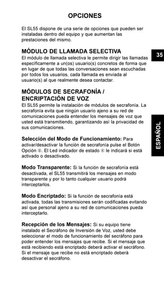OPCIONES
El SL55 dispone de una serie de opciones que pueden ser
instaladas dentro del equipo y que aumentan las
prestaciones del mismo.
MÓDULO DE LLAMADA SELECTIVA
El módulo de llamada selectiva le permite dirigir las llamadas
específicamente a un(os) usuario(s) concretos de forma que
en lugar de que todas las conversaciones sean escuchadas
por todos los usuarios, cada llamada es enviada al
usuario(s) al que realmente desea contactar.
MÓDULOS DE SECRAFONÍA /
ENCRIPTACIÓN DE VOZ
El SL55 permite la instalación de módulos de secrafonía. La
secrafonía evita que ningún usuario ajeno a su red de
comunicaciones pueda entender los mensajes de voz que
usted está transmitiendo, garantizando así la privacidad de
sus comunicaciones.
Selección del Modo de Funcionamiento: Para
activar/desactivar la función de secrafonía pulse el Botón
Opción Ç. El Led indicador de estado Ã le indicará si está
activado o desactivado.
Modo Transparente: Si la función de secrafonía está
desactivada, el SL55 transmitirá los mensajes en modo
transparente y por lo tanto cualquier usuario podrá
interceptarlos.
Modo Encriptado: Si la función de secrafonía está
activada, todas las transmisiones serán codificadas evitando
así que personal ajeno a su red de comunicaciones pueda
interceptarlo.
Recepción de los Mensajes: Si su equipo tiene
instalado el Secráfono de Inversión de Voz, usted debe
seleccionar el modo de funcionamiento del secráfono para
poder entender los mensajes que recibe. Si el mensaje que
está recibiendo está encriptado deberá activar el secráfono.
Si el mensaje que recibe no está encriptado deberá
desactivar el secráfono.
35
ESPAÑOL
 