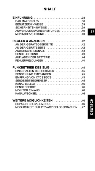 37
DEUTSCH
INHALT
EINFÜHRUNG . . . . . . . . . . . . . . . . . . . . . . . . . . . . . . .38
DAS MAXON SL55 . . . . . . . . . . . . . . . . . . . . . . . . . . .38
BENUTZERHINWEISE . . . . . . . . . . . . . . . . . . . . . . . .39
SICHERHEITSHINWEISE . . . . . . . . . . . . . . . . . . . . . .39
ANWENDUNGSVORBEREITUNGEN . . . . . . . . . . . . .40
MONTAGEANLEITUNG . . . . . . . . . . . . . . . . . . . . . . . .40
REGLER & ANZEIGEN . . . . . . . . . . . . . . . . . . . . . . .42
AN DER GERÄTEOBERSEITE . . . . . . . . . . . . . . . . . .42
AN DER GERÄTESEITE . . . . . . . . . . . . . . . . . . . . . . .42
AKUSTISCHE SIGNALE . . . . . . . . . . . . . . . . . . . . . . .43
SENDELEISTUNG . . . . . . . . . . . . . . . . . . . . . . . . . . .43
AUFLADEN DER BATTERIE . . . . . . . . . . . . . . . . . . . .44
FEHLERMELDUNGEN . . . . . . . . . . . . . . . . . . . . . . . .44
FUNKBETRIEB DES SL55 . . . . . . . . . . . . . . . . . . . .45
EINSCHALTEN DES GERÄTES . . . . . . . . . . . . . . . . .45
SENDEN UND EMPFANGEN . . . . . . . . . . . . . . . . . . .45
EMPFANG VON CTCSS/DCS . . . . . . . . . . . . . . . . . . .45
SENDEZEITBEGRENZER . . . . . . . . . . . . . . . . . . . . . .45
KANAL BELEGT . . . . . . . . . . . . . . . . . . . . . . . . . . . . .46
SENDESPERRE . . . . . . . . . . . . . . . . . . . . . . . . . . . . .46
MONITOR EIN/AUS . . . . . . . . . . . . . . . . . . . . . . . . . .46
KANALWECHSEL . . . . . . . . . . . . . . . . . . . . . . . . . . . .46
WEITERE MÖGLICHKEITEN . . . . . . . . . . . . . . . . . .46
SOP55-01 SELCALL-MODUL . . . . . . . . . . . . . . . . . . .46
MÖGLICHKEIT FÜR PRIVACY BEI GESPRÄCHEN . .47
 