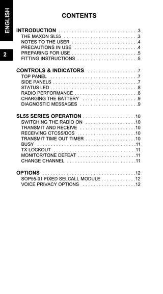 CONTENTS
INTRODUCTION . . . . . . . . . . . . . . . . . . . . . . . . . . . . . .3
THE MAXON SL55 . . . . . . . . . . . . . . . . . . . . . . . . . . . .3
NOTES TO THE USER . . . . . . . . . . . . . . . . . . . . . . . . .4
PRECAUTIONS IN USE . . . . . . . . . . . . . . . . . . . . . . . .4
PREPARING FOR USE . . . . . . . . . . . . . . . . . . . . . . . . .5
FITTING INSTRUCTIONS . . . . . . . . . . . . . . . . . . . . . . .5
CONTROLS & INDICATORS . . . . . . . . . . . . . . . . . . .7
TOP PANEL . . . . . . . . . . . . . . . . . . . . . . . . . . . . . . . . .7
SIDE PANELS . . . . . . . . . . . . . . . . . . . . . . . . . . . . . . . .7
STATUS LED . . . . . . . . . . . . . . . . . . . . . . . . . . . . . . . . .8
RADIO PERFORMANCE . . . . . . . . . . . . . . . . . . . . . . . .8
CHARGING THE BATTERY . . . . . . . . . . . . . . . . . . . . .9
DIAGNOSTIC MESSAGES . . . . . . . . . . . . . . . . . . . . . .9
SL55 SERIES OPERATION . . . . . . . . . . . . . . . . . . . .10
SWITCHING THE RADIO ON . . . . . . . . . . . . . . . . . . .10
TRANSMIT AND RECEIVE . . . . . . . . . . . . . . . . . . . . .10
RECEIVING CTCSS/DCS . . . . . . . . . . . . . . . . . . . . . .10
TRANSMIT TIME OUT TIMER . . . . . . . . . . . . . . . . . . .10
BUSY . . . . . . . . . . . . . . . . . . . . . . . . . . . . . . . . . . . . .11
TX LOCKOUT . . . . . . . . . . . . . . . . . . . . . . . . . . . . . . .11
MONITOR/TONE DEFEAT . . . . . . . . . . . . . . . . . . . . . .11
CHANGE CHANNEL . . . . . . . . . . . . . . . . . . . . . . . . . .11
OPTIONS . . . . . . . . . . . . . . . . . . . . . . . . . . . . . . . . . . .12
SOP55-01 FIXED SELCALL MODULE . . . . . . . . . . . . .12
VOICE PRIVACY OPTIONS . . . . . . . . . . . . . . . . . . . .12
ENGLISH
2
 