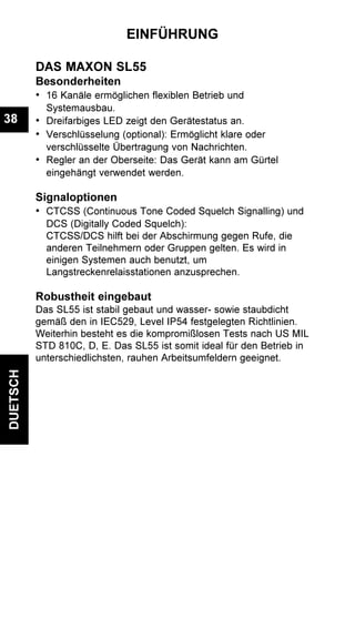 DUETSCH
38
EINFÜHRUNG
DAS MAXON SL55
Besonderheiten
• 16 Kanäle ermöglichen flexiblen Betrieb und
Systemausbau.
• Dreifarbiges LED zeigt den Gerätestatus an.
• Verschlüsselung (optional): Ermöglicht klare oder
verschlüsselte Übertragung von Nachrichten.
• Regler an der Oberseite: Das Gerät kann am Gürtel
eingehängt verwendet werden.
Signaloptionen
• CTCSS (Continuous Tone Coded Squelch Signalling) und
DCS (Digitally Coded Squelch):
CTCSS/DCS hilft bei der Abschirmung gegen Rufe, die
anderen Teilnehmern oder Gruppen gelten. Es wird in
einigen Systemen auch benutzt, um
Langstreckenrelaisstationen anzusprechen.
Robustheit eingebaut
Das SL55 ist stabil gebaut und wasser- sowie staubdicht
gemäß den in IEC529, Level IP54 festgelegten Richtlinien.
Weiterhin besteht es die kompromißlosen Tests nach US MIL
STD 810C, D, E. Das SL55 ist somit ideal für den Betrieb in
unterschiedlichsten, rauhen Arbeitsumfeldern geeignet.
 