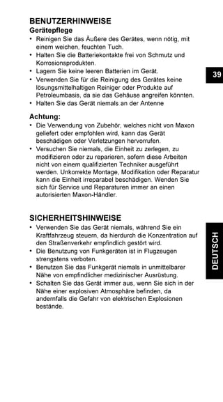 39
DEUTSCH
BENUTZERHINWEISE
Gerätepflege
• Reinigen Sie das Äußere des Gerätes, wenn nötig, mit
einem weichen, feuchten Tuch.
• Halten Sie die Batteriekontakte frei von Schmutz und
Korrosionsprodukten.
• Lagern Sie keine leeren Batterien im Gerät.
• Verwenden Sie für die Reinigung des Gerätes keine
lösungsmittelhaltigen Reiniger oder Produkte auf
Petroleumbasis, da sie das Gehäuse angreifen könnten.
• Halten Sie das Gerät niemals an der Antenne
Achtung:
• Die Verwendung von Zubehör, welches nicht von Maxon
geliefert oder empfohlen wird, kann das Gerät
beschädigen oder Verletzungen hervorrufen.
• Versuchen Sie niemals, die Einheit zu zerlegen, zu
modifizieren oder zu reparieren, sofern diese Arbeiten
nicht von einem qualifizierten Techniker ausgeführt
werden. Unkorrekte Montage, Modifikation oder Reparatur
kann die Einheit irreparabel beschädigen. Wenden Sie
sich für Service und Reparaturen immer an einen
autorisierten Maxon-Händler.
SICHERHEITSHINWEISE
• Verwenden Sie das Gerät niemals, während Sie ein
Kraftfahrzeug steuern, da hierdurch die Konzentration auf
den Straßenverkehr empfindlich gestört wird.
• Die Benutzung von Funkgeräten ist in Flugzeugen
strengstens verboten.
• Benutzen Sie das Funkgerät niemals in unmittelbarer
Nähe von empfindlicher medizinischer Ausrüstung.
• Schalten Sie das Gerät immer aus, wenn Sie sich in der
Nähe einer explosiven Atmosphäre befinden, da
andernfalls die Gefahr von elektrischen Explosionen
bestände.
 