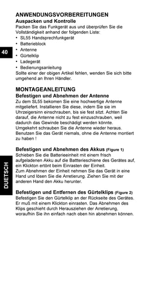 DUETSCH
40
ANWENDUNGSVORBEREITUNGEN
Auspacken und Kontrolle
Packen Sie das Funkgerät aus und überprüfen Sie die
Vollständigkeit anhand der folgenden Liste:
• SL55 Handsprechfunkgerät
• Batterieblock
• Antenne
• Gürtelklip
• Ladegerät
• Bedienungsanleitung
Sollte einer der obigen Artikel fehlen, wenden Sie sich bitte
umgehend an Ihren Händler.
MONTAGEANLEITUNG
Befestigen und Abnehmen der Antenne
Zu dem SL55 bekomen Sie eine hochwertige Antenne
mitgeliefert. Installieren Sie diese, indem Sie sie im
Uhrzeigersinn einschrauben, bis sie fest sitzt. Achten Sie
darauf, die Antenne nicht zu fest einzuschrauben, weil
dadurch das Gewinde beschädigt werden könnte.
Umgekehrt schrauben Sie die Antenne wieder heraus.
Benutzen Sie das Gerät niemals, ohne die Antenne montiert
zu haben !
Befestigen und Abnehmen des Akkus (Figure 1)
Schieben Sie die Batterieeinheit mit einem frisch
aufgeladenen Akku auf die Battterieschiene des Gerätes auf,
ein Klickton ertönt beim Einrasten der Einheit.
Zum Abnehmen der Einheit nehmen Sie das Gerät in eine
Hand und lösen Sie die Arretierung. Ziehen Sie mit der
anderen Hand den Akku herunter.
Befestigen und Entfernen des Gürtelklips (Figure 2)
Befestigen Sie den Gürtelklip an der Rückseite des Gerätes.
Er muß mit einem Klickton einrasten. Das Abnehmen des
Klips geschieht durch Herausziehen der Arretierung,
woraufhin Sie ihn einfach nach oben hin abnehmen können.
 