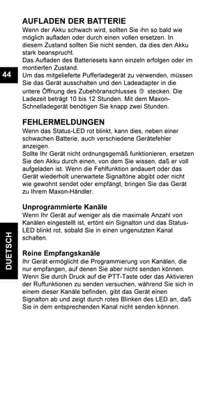 DUETSCH
44
AUFLADEN DER BATTERIE
Wenn der Akku schwach wird, sollten Sie ihn so bald wie
möglich aufladen oder durch einen vollen ersetzen. In
diesem Zustand sollten Sie nicht senden, da dies den Akku
stark beansprucht.
Das Aufladen des Batteriesets kann einzeln erfolgen oder im
montierten Zustand.
Um das mitgelieferte Pufferladegerät zu verwenden, müssen
Sie das Gerät ausschalten und den Ladeadapter in die
untere Öffnung des Zubehöranschlusses stecken. Die
Ladezeit beträgt 10 bis 12 Stunden. Mit dem Maxon-
Schnelladegerät benötigen Sie knapp zwei Stunden.
FEHLERMELDUNGEN
Wenn das Status-LED rot blinkt, kann dies, neben einer
schwachen Batterie, auch verschiedene Gerätefehler
anzeigen.
Sollte Ihr Gerät nicht ordnungsgemäß funktionieren, ersetzen
Sie den Akku durch einen, von dem Sie wissen, daß er voll
aufgeladen ist. Wenn die Fehlfunktion andauert oder das
Gerät wiederholt unerwartete Signaltöne abgibt oder nicht
wie gewohnt sendet oder empfängt, bringen Sie das Gerät
zu Ihrem Maxon-Händler.
Unprogrammierte Kanäle
Wenn Ihr Gerät auf weniger als die maximale Anzahl von
Kanälen eingestellt ist, ertönt ein Signalton und das Status-
LED blinkt rot, sobald Sie in einen ungenutzten Kanal
schalten.
Reine Empfangskanäle
Ihr Gerät ermöglicht die Programmierung von Kanälen, die
nur empfangen, auf denen Sie aber nicht senden können.
Wenn Sie durch Druck auf die PTT-Taste oder das Aktivieren
der Ruffunktionen zu senden versuchen, während Sie sich in
einem dieser Kanäle befinden, gibt das Gerät einen
Signalton ab und zeigt durch rotes Blinken des LED an, daß
Sie in dem entsprechenden Kanal nicht senden können.
 