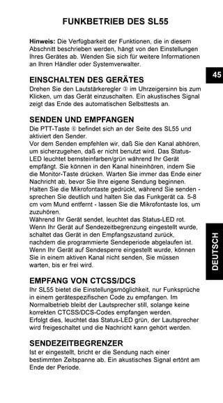 45
DEUTSCH
FUNKBETRIEB DES SL55
Hinweis: Die Verfügbarkeit der Funktionen, die in diesem
Abschnitt beschrieben werden, hängt von den Einstellungen
Ihres Gerätes ab. Wenden Sie sich für weitere Informationen
an Ihren Händler oder Systemverwalter.
EINSCHALTEN DES GERÄTES
Drehen Sie den Lautstärkeregler Â im Uhrzeigersinn bis zum
Klicken, um das Gerät einzuschalten. Ein akustisches Signal
zeigt das Ende des automatischen Selbsttests an.
SENDEN UND EMPFANGEN
Die PTT-Taste Å befindet sich an der Seite des SL55 und
aktiviert den Sender.
Vor dem Senden empfehlen wir, daß Sie den Kanal abhören,
um sicherzugehen, daß er nicht benutzt wird. Das Status-
LED leuchtet bernsteinfarben/grün während Ihr Gerät
empfängt. Sie können in den Kanal hineinhören, indem Sie
die Monitor-Taste drücken. Warten Sie immer das Ende einer
Nachricht ab, bevor Sie Ihre eigene Sendung beginnen.
Halten Sie die Mikrofontaste gedrückt, während Sie senden -
sprechen Sie deutlich und halten Sie das Funkgerät ca. 5-8
cm vom Mund entfernt - lassen Sie die Mikrofontaste los, um
zuzuhören.
Während Ihr Gerät sendet, leuchtet das Status-LED rot.
Wenn Ihr Gerät auf Sendezeitbegrenzung eingestellt wurde,
schaltet das Gerät in den Empfangszustand zurück,
nachdem die programmierte Sendeperiode abgelaufen ist.
Wenn Ihr Gerät auf Sendesperre eingestellt wurde, können
Sie in einem aktiven Kanal nicht senden, Sie müssen
warten, bis er frei wird.
EMPFANG VON CTCSS/DCS
Ihr SL55 bietet die Einstellungsmöglichkeit, nur Funksprüche
in einem gerätespezifischen Code zu empfangen. Im
Normalbetrieb bleibt der Lautsprecher still, solange keine
korrekten CTCSS/DCS-Codes empfangen werden.
Erfolgt dies, leuchtet das Status-LED grün, der Lautsprecher
wird freigeschaltet und die Nachricht kann gehört werden.
SENDEZEITBEGRENZER
Ist er eingestellt, bricht er die Sendung nach einer
bestimmten Zeitspanne ab. Ein akustisches Signal ertönt am
Ende der Periode.
 