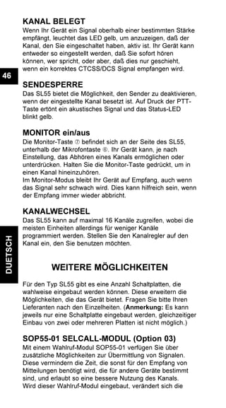 DUETSCH
46
KANAL BELEGT
Wenn Ihr Gerät ein Signal oberhalb einer bestimmten Stärke
empfängt, leuchtet das LED gelb, um anzuzeigen, daß der
Kanal, den Sie eingeschaltet haben, aktiv ist. Ihr Gerät kann
entweder so eingestellt werden, daß Sie sofort hören
können, wer spricht, oder aber, daß dies nur geschieht,
wenn ein korrektes CTCSS/DCS Signal empfangen wird.
SENDESPERRE
Das SL55 bietet die Möglichkeit, den Sender zu deaktivieren,
wenn der eingestellte Kanal besetzt ist. Auf Druck der PTT-
Taste ertönt ein akustisches Signal und das Status-LED
blinkt gelb.
MONITOR ein/aus
Die Monitor-Taste Æ befindet sich an der Seite des SL55,
unterhalb der Mikrofontaste Å. Ihr Gerät kann, je nach
Einstellung, das Abhören eines Kanals ermöglichen oder
unterdrücken. Halten Sie die Monitor-Taste gedrückt, um in
einen Kanal hineinzuhören.
Im Monitor-Modus bleibt Ihr Gerät auf Empfang, auch wenn
das Signal sehr schwach wird. Dies kann hilfreich sein, wenn
der Empfang immer wieder abbricht.
KANALWECHSEL
Das SL55 kann auf maximal 16 Kanäle zugreifen, wobei die
meisten Einheiten allerdings für weniger Kanäle
programmiert werden. Stellen Sie den Kanalregler auf den
Kanal ein, den Sie benutzen möchten.
WEITERE MÖGLICHKEITEN
Für den Typ SL55 gibt es eine Anzahl Schaltplatten, die
wahlweise eingebaut werden können. Diese erweitern die
Möglichkeiten, die das Gerät bietet. Fragen Sie bitte Ihren
Lieferanten nach den Einzelheiten. (Anmerkung: Es kann
jeweils nur eine Schaltplatte eingebaut werden, gleichzeitiger
Einbau von zwei oder mehreren Platten ist nicht möglich.)
SOP55-01 SELCALL-MODUL (Option 03)
Mit einem Wahlruf-Modul SOP55-01 verfügen Sie über
zusätzliche Möglichkeiten zur Übermittlung von Signalen.
Diese vermindern die Zeit, die sonst für den Empfang von
Mitteilungen benötigt wird, die für andere Geräte bestimmt
sind, und erlaubt so eine bessere Nutzung des Kanals.
Wird dieser Wahlruf-Modul eingebaut, verändert sich die
 