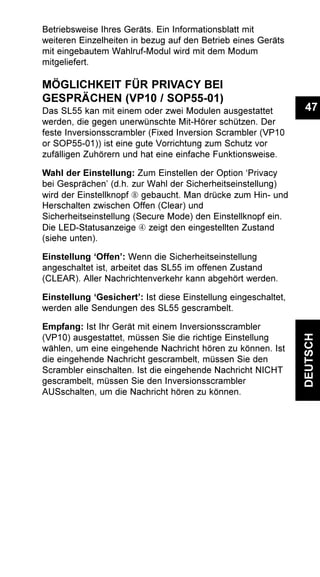 47
DEUTSCH
Betriebsweise Ihres Geräts. Ein Informationsblatt mit
weiteren Einzelheiten in bezug auf den Betrieb eines Geräts
mit eingebautem Wahlruf-Modul wird mit dem Modum
mitgeliefert.
MÖGLICHKEIT FÜR PRIVACY BEI
GESPRÄCHEN (VP10 / SOP55-01)
Das SL55 kan mit einem oder zwei Modulen ausgestattet
werden, die gegen unerwünschte Mit-Hörer schützen. Der
feste Inversionsscrambler (Fixed Inversion Scrambler (VP10
or SOP55-01)) ist eine gute Vorrichtung zum Schutz vor
zufälligen Zuhörern und hat eine einfache Funktionsweise.
Wahl der Einstellung: Zum Einstellen der Option ‘Privacy
bei Gesprächen’ (d.h. zur Wahl der Sicherheitseinstellung)
wird der Einstellknopf Ç gebaucht. Man drücke zum Hin- und
Herschalten zwischen Offen (Clear) und
Sicherheitseinstellung (Secure Mode) den Einstellknopf ein.
Die LED-Statusanzeige Ã zeigt den eingestellten Zustand
(siehe unten).
Einstellung ‘Offen’: Wenn die Sicherheitseinstellung
angeschaltet ist, arbeitet das SL55 im offenen Zustand
(CLEAR). Aller Nachrichtenverkehr kann abgehört werden.
Einstellung ‘Gesichert’: Ist diese Einstellung eingeschaltet,
werden alle Sendungen des SL55 gescrambelt.
Empfang: Ist Ihr Gerät mit einem Inversionsscrambler
(VP10) ausgestattet, müssen Sie die richtige Einstellung
wählen, um eine eingehende Nachricht hören zu können. Ist
die eingehende Nachricht gescrambelt, müssen Sie den
Scrambler einschalten. Ist die eingehende Nachricht NICHT
gescrambelt, müssen Sie den Inversionsscrambler
AUSschalten, um die Nachricht hören zu können.
 