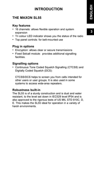 INTRODUCTION
THE MAXON SL55
Key features
• 16 channels: allows flexible operation and system
expansion
• Tri colour LED indicator shows you the status of the radio
• Top panel controls: for belt-mounted use
Plug in options
• Encryption: allows clear or secure transmissions
• Fixed Selcall module: provides additional signalling
facilities.
Signalling options
• Continuous Tone Coded Squelch Signalling (CTCSS) and
Digitally Coded Squelch (DCS):
CTCSS/DCS helps to screen you from calls intended for
other users or user groups. It is also used in some
systems to access wide-area repeaters.
Robustness built-in
The SL55 is of a sturdy construction and is dust and water
resistant, to the level set down in IEC529 level IP54 and is
also approved to the rigorous tests of US MIL STD 810C, D,
E. This makes the SL55 ideal for operation in a variety of
harsh environments.
ENGLISH
3
 