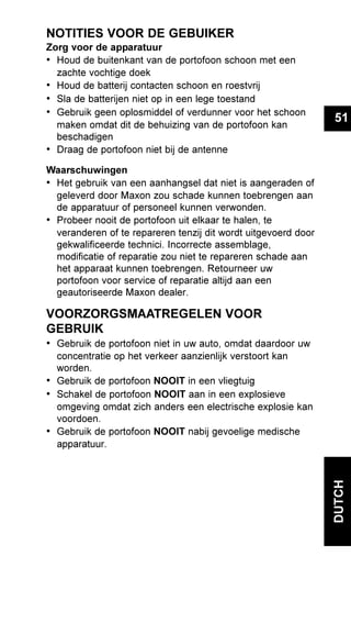 51
DUTCH
NOTITIES VOOR DE GEBUIKER
Zorg voor de apparatuur
• Houd de buitenkant van de portofoon schoon met een
zachte vochtige doek
• Houd de batterij contacten schoon en roestvrij
• Sla de batterijen niet op in een lege toestand
• Gebruik geen oplosmiddel of verdunner voor het schoon
maken omdat dit de behuizing van de portofoon kan
beschadigen
• Draag de portofoon niet bij de antenne
Waarschuwingen
• Het gebruik van een aanhangsel dat niet is aangeraden of
geleverd door Maxon zou schade kunnen toebrengen aan
de apparatuur of personeel kunnen verwonden.
• Probeer nooit de portofoon uit elkaar te halen, te
veranderen of te repareren tenzij dit wordt uitgevoerd door
gekwalificeerde technici. Incorrecte assemblage,
modificatie of reparatie zou niet te repareren schade aan
het apparaat kunnen toebrengen. Retourneer uw
portofoon voor service of reparatie altijd aan een
geautoriseerde Maxon dealer.
VOORZORGSMAATREGELEN VOOR
GEBRUIK
• Gebruik de portofoon niet in uw auto, omdat daardoor uw
concentratie op het verkeer aanzienlijk verstoort kan
worden.
• Gebruik de portofoon NOOIT in een vliegtuig
• Schakel de portofoon NOOIT aan in een explosieve
omgeving omdat zich anders een electrische explosie kan
voordoen.
• Gebruik de portofoon NOOIT nabij gevoelige medische
apparatuur.
 