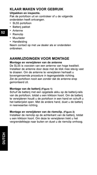 DUTCH
52
KLAAR MAKEN VOOR GEBRUIK
Uitpakken en inspectie.
Pak de portofoon uit en controleer of u de volgende
onderdelen heeft ontvangen.
• SL55 portofoon
• Batterij pakket
• Antenne
• Riemclip
• Muurlader
• Handleiding
Neem contact op met uw dealer als er onderdelen
ontbreken.
AANWIJZIGINGEN VOOR MONTAGE
Montage en verwijderen van de antenne
De SL55 is voorzien van een antenne van hoge kwaliteit.
Installeer de antenne door deze met de klok mee stevig vast
te draaien. Om de antenne te verwijderen herhaalt u
bovengenoemde procedure in tegengestelde richting.
Zet de portofoon nooit aan zonder dat de antenne erop
gemonteerd zit.
Montage van de batterij (Figure 1)
Schuif de batterij met een opgelade akku op de batterij-rails
van de portofoon, totdat u een kliktoon hoort. Om de batterij
te verwijderen houdt u de portofoon in een hand en schuift u
het batterijslot open. Met de andere hand, duwt u de batterij
in neerwaartse richting.
Montage en verwijderen van de riemclip. (Figure 2)
Installeer de riemclip op de achterkant van de batterij, totdat
u een kliktoon hoort. Om deze te verwijderen trekt u het
vergrendelklepje naar buiten en duwt u de riemclip omhoog.
 