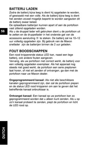 DUTCH
56
BATTERIJ LADEN
Zodra de batterij bijna leeg is dient hij opgeladen te worden,
of gewisseld met een volle. Als de batterij bijna leeg is dient
het zenden zoveel mogelijk beperkt te worden aangezien dit
de batterij zwaar belast.
De oplaadbare batterijen kunnen apart of aan de portofoon
vast zittend opgeladen worden.
Als u de druppel lader wilt gebruiken dient u de portofoon uit
te zetten en de druppellader in het onderste gat van de
accessoire aansluiting te steken. De batterij zal na 10–12
uur volledig opgeladen zijn. Bij gebruik van de Maxon
snellader zijn de batterijen binnen de 2 uur geladen.
FOUT BOODSCHAPPEN
Een rood knipperende status LED kan, naast een lege
batterij, ook andere fouten aangeven.
Vervang, als uw portofoon niet correct werkt, de batterij voor
een volledig opgeladen exemplaar. Als het apparaat nog
steeds niet goed werkt, de portofoon een serie pieptonen
laat horen, of niet wil zenden of ontvangen, ga dan met de
portofoon naar uw Maxon dealer.
Ongeprogrammeerd kanaal: Als niet alle beschikbare
kanalen geprogrammeerd zijn, dan zal de portofoon piepen
en de status LED rood knipperen om aan te geven dat het
betreffende kanaal onbruikbaar is.
Ontvangst kanaal: Een kanaal op uw portofoon kan zo
geprogrammeerd worden dat u alleen kunt zenden. Als u op
zo'n kanaal probeert te zenden, piept de portofoon en licht
de LED rood op.
 