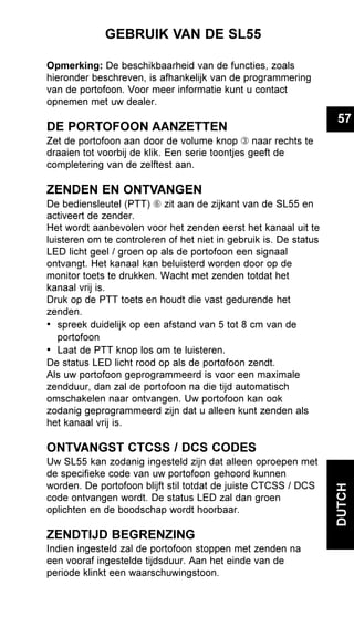 57
DUTCH
GEBRUIK VAN DE SL55
Opmerking: De beschikbaarheid van de functies, zoals
hieronder beschreven, is afhankelijk van de programmering
van de portofoon. Voor meer informatie kunt u contact
opnemen met uw dealer.
DE PORTOFOON AANZETTEN
Zet de portofoon aan door de volume knop Â naar rechts te
draaien tot voorbij de klik. Een serie toontjes geeft de
completering van de zelftest aan.
ZENDEN EN ONTVANGEN
De bediensleutel (PTT) Å zit aan de zijkant van de SL55 en
activeert de zender.
Het wordt aanbevolen voor het zenden eerst het kanaal uit te
luisteren om te controleren of het niet in gebruik is. De status
LED licht geel / groen op als de portofoon een signaal
ontvangt. Het kanaal kan beluisterd worden door op de
monitor toets te drukken. Wacht met zenden totdat het
kanaal vrij is.
Druk op de PTT toets en houdt die vast gedurende het
zenden.
• spreek duidelijk op een afstand van 5 tot 8 cm van de
portofoon
• Laat de PTT knop los om te luisteren.
De status LED licht rood op als de portofoon zendt.
Als uw portofoon geprogrammeerd is voor een maximale
zendduur, dan zal de portofoon na die tijd automatisch
omschakelen naar ontvangen. Uw portofoon kan ook
zodanig geprogrammeerd zijn dat u alleen kunt zenden als
het kanaal vrij is.
ONTVANGST CTCSS / DCS CODES
Uw SL55 kan zodanig ingesteld zijn dat alleen oproepen met
de specifieke code van uw portofoon gehoord kunnen
worden. De portofoon blijft stil totdat de juiste CTCSS / DCS
code ontvangen wordt. De status LED zal dan groen
oplichten en de boodschap wordt hoorbaar.
ZENDTIJD BEGRENZING
Indien ingesteld zal de portofoon stoppen met zenden na
een vooraf ingestelde tijdsduur. Aan het einde van de
periode klinkt een waarschuwingstoon.
 