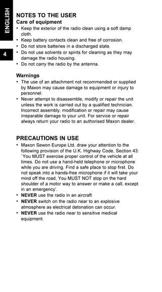 NOTES TO THE USER
Care of equipment
• Keep the exterior of the radio clean using a soft damp
cloth.
• Keep battery contacts clean and free of corrosion.
• Do not store batteries in a discharged state.
• Do not use solvents or spirits for cleaning as they may
damage the radio housing.
• Do not carry the radio by the antenna.
Warnings
• The use of an attachment not recommended or supplied
by Maxon may cause damage to equipment or injury to
personnel.
• Never attempt to disassemble, modify or repair the unit
unless the work is carried out by a qualified technician.
Incorrect assembly, modification or repair may cause
irreparable damage to your unit. For service or repair
always return your radio to an authorised Maxon dealer.
PRECAUTIONS IN USE
• Maxon Sewon Europe Ltd. draw your attention to the
following provision of the U.K. Highway Code, Section 43:
`You MUST exercise proper control of the vehicle at all
times. Do not use a hand-held telephone or microphone
while you are driving. Find a safe place to stop first. Do
not speak into a hands-free microphone if it will take your
mind off the road. You MUST NOT stop on the hard
shoulder of a motor way to answer or make a call, except
in an emergency’.
• NEVER use the radio in an aircraft
• NEVER switch on the radio near to an explosive
atmosphere as electrical detonation can occur.
• NEVER use the radio near to sensitive medical
equipment.
ENGLISH
4
 
