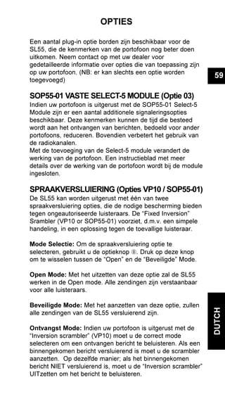 59
DUTCH
OPTIES
Een aantal plug-in optie borden zijn beschikbaar voor de
SL55, die de kenmerken van de portofoon nog beter doen
uitkomen. Neem contact op met uw dealer voor
gedetailleerde informatie over opties die van toepassing zijn
op uw portofoon. (NB: er kan slechts een optie worden
toegevoegd)
SOP55-01 VASTE SELECT-5 MODULE (Optie 03)
Indien uw portofoon is uitgerust met de SOP55-01 Select-5
Module zijn er een aantal additionele signaleringsopties
beschikbaar. Deze kenmerken kunnen de tijd die besteed
wordt aan het ontvangen van berichten, bedoeld voor ander
portofoons, reduceren. Bovendien verbetert het gebruik van
de radiokanalen.
Met de toevoeging van de Select-5 module verandert de
werking van de portofoon. Een instructieblad met meer
details over de werking van de portofoon wordt bij de module
ingesloten.
SPRAAKVERSLUIERING (Opties VP10 / SOP55-01)
De SL55 kan worden uitgerust met één van twee
spraakversluiering opties, die de nodige bescherming bieden
tegen ongeautoriseerde luisteraars. De “Fixed Inversion”
Srambler (VP10 or SOP55-01) voorziet, d.m.v. een simpele
handeling, in een oplossing tegen de toevallige luisteraar.
Mode Selectie: Om de spraakversluiering optie te
selecteren, gebruikt u de optieknop Ç. Druk op deze knop
om te wisselen tussen de “Open” en de “Beveiligde” Mode.
Open Mode: Met het uitzetten van deze optie zal de SL55
werken in de Open mode. Alle zendingen zijn verstaanbaar
voor alle luisteraars.
Beveiligde Mode: Met het aanzetten van deze optie, zullen
alle zendingen van de SL55 versluierend zijn.
Ontvangst Mode: Indien uw portofoon is uitgerust met de
“Inversion scrambler” (VP10) moet u de correct mode
selecteren om een ontvangen bericht te beluisteren. Als een
binnengekomen bericht versluierend is moet u de scrambler
aanzetten. Op dezelfde manier; als het binnengekomen
bericht NIET versluierend is, moet u de “Inversion scrambler”
UITzetten om het bericht te beluisteren.
 