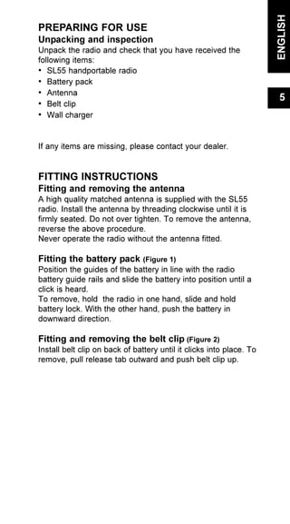 PREPARING FOR USE
Unpacking and inspection
Unpack the radio and check that you have received the
following items:
• SL55 handportable radio
• Battery pack
• Antenna
• Belt clip
• Wall charger
If any items are missing, please contact your dealer.
FITTING INSTRUCTIONS
Fitting and removing the antenna
A high quality matched antenna is supplied with the SL55
radio. Install the antenna by threading clockwise until it is
firmly seated. Do not over tighten. To remove the antenna,
reverse the above procedure.
Never operate the radio without the antenna fitted.
Fitting the battery pack (Figure 1)
Position the guides of the battery in line with the radio
battery guide rails and slide the battery into position until a
click is heard.
To remove, hold the radio in one hand, slide and hold
battery lock. With the other hand, push the battery in
downward direction.
Fitting and removing the belt clip (Figure 2)
Install belt clip on back of battery until it clicks into place. To
remove, pull release tab outward and push belt clip up.
ENGLISH
5
 