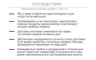 ПОСЛЕДСТВИЯ
Перечисленные проблемы приводят к тому, что:

Мы с вами в одиночку едим холодные суши,
когда гости уже ушли
Супермаркеты и их покупатели недополучают
важные продукты одним рейсом и организуют
вторую приёмку товаров
Доставку или визит инженеров мы ждём
«в течении первой половины дня»
Диспетчеры затрудняются уточнить статус доставки
и её время прибытия, поскольку порядок объезда
формируется курьерами по ходу дела
Неожиданные пробки и затруднения в течении дня
вносят заметные коррективы в изначальный план,
делая невозможным все запланированные визиты

 