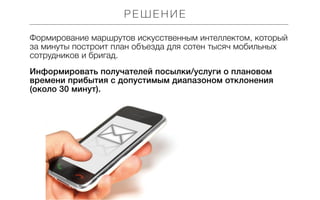 РЕШЕНИЕ
Формирование маршрутов искусственным интеллектом, который
за минуты построит план объезда для сотен тысяч мобильных
сотрудников и бригад.
Информировать получателей посылки/услуги о плановом
времени прибытия с допустимым диапазоном отклонения
(около 30 минут).

 