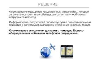 РЕШЕНИЕ
Формирование маршрутов искусственным интеллектом, который
за минуты построит план объезда для сотен тысяч мобильных
сотрудников и бригад.
Информировать получателей посылки/услуги о плановом времени
прибытия с допустимым диапазоном отклонения (около 30 минут).
Отслеживание выполнения доставки с помощью Глонассоборудования и мобильных телефонов сотрудников.

 