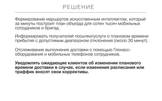 РЕШЕНИЕ
Формирование маршрутов искусственным интеллектом, который
за минуты построит план объезда для сотен тысяч мобильных
сотрудников и бригад.
Информировать получателей посылки/услуги о плановом времени
прибытия с допустимым диапазоном отклонения (около 30 минут).
Отслеживание выполнения доставки с помощью Глонассоборудования и мобильных телефонов сотрудников.
Уведомлять ожидающие клиентов об изменении планового
времени доставки в случае, если изменения расписания или
траффик вносят свои коррективы.

 