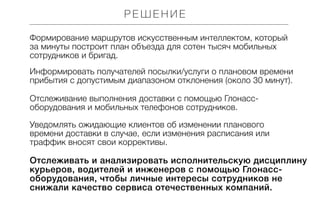 РЕШЕНИЕ
Формирование маршрутов искусственным интеллектом, который
за минуты построит план объезда для сотен тысяч мобильных
сотрудников и бригад.
Информировать получателей посылки/услуги о плановом времени
прибытия с допустимым диапазоном отклонения (около 30 минут).
Отслеживание выполнения доставки с помощью Глонассоборудования и мобильных телефонов сотрудников.
Уведомлять ожидающие клиентов об изменении планового
времени доставки в случае, если изменения расписания или
траффик вносят свои коррективы.

Отслеживать и анализировать исполнительскую дисциплину
курьеров, водителей и инженеров с помощью Глонассоборудования, чтобы личные интересы сотрудников не
снижали качество сервиса отечественных компаний.

 