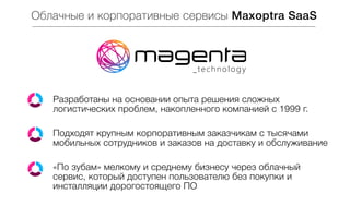 Облачные и корпоративные сервисы Maxoptra SaaS

Разработаны на основании опыта решения сложных
логистических проблем, накопленного компанией с 1999 г.
Подходят крупным корпоративным заказчикам с тысячами
мобильных сотрудников и заказов на доставку и обслуживание
«По зубам» мелкому и среднему бизнесу через облачный
сервис, который доступен пользователю без покупки и
инсталляции дорогостоящего ПО

 