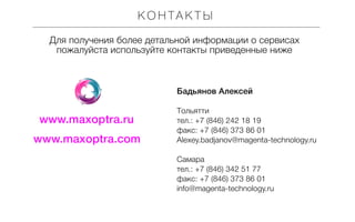 КО Н ТА К Т Ы
Для получения более детальной информации о сервисах
пожалуйста используйте контакты приведенные ниже

Бадьянов Алексей

www.maxoptra.ru
www.maxoptra.com

Tольятти
тел.: +7 (846) 242 18 19
факс: +7 (846) 373 86 01
Alexey.badjanov@magenta-technology.ru
Самара
тел.: +7 (846) 342 51 77
факс: +7 (846) 373 86 01
info@magenta-technology.ru

 