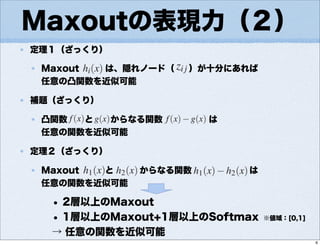 Maxoutの表現力（２）
定理１（ざっくり）
Maxout は、隠れノード（ ）が十分にあれば
任意の凸関数を近似可能
補題（ざっくり）
凸関数 と からなる関数 は
任意の関数を近似可能
定理２（ざっくり）
Maxout と からなる関数 は
任意の関数を近似可能
• 2層以上のMaxout
• 1層以上のMaxout+1層以上のSoftmax
→ 任意の関数を近似可能
※値域：[0,1]
6
 