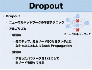 Dropout
Dropout
ニューラルネットワークの学習テクニック
アルゴリズム
学習時
毎ステップ、隠れノード50%をランダムに
なかったことにしてBack Propagation
推定時
学習したパラメータを1/2にして
全ノードを使って推定
ニューラルネットワーク
8
 