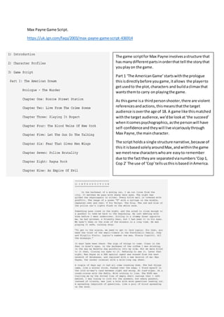 Max Payne Game Script.
https://uk.ign.com/faqs/2003/max-payne-game-script-436914
The game scriptfor Max Payne involvesastructure that
has manydifferentpartsinorderthat tell the storythat
youplayon the game.
Part 1 ‘The AmericanGame’startswiththe prologue
thisisdirectlybefore yougame,itallows the playerto
getusedto the plot,characters and buildaclimax that
wantsthemto carry onplayingthe game.
As thisgame isa thirdpersonshooter,there are violent
referencesandactions,thismeansthatthe target
audience isoverthe age of 18. A game like thismatched
withthe target audience,we’dbe lookat‘the succeed’
whenitcomespsychographics,asthe personwill have
self-confidenceandtheywill live vicariouslythrough
Max Payne,the maincharacter.
The script holdsa single structure narrative,because of
thisit isbasedsolelyaroundMax,andwithinthe game
we meetnew characterswhoare easyto remember
due to the fact theyare separatedvianumbers‘Cop1,
Cop 2’ The use of ‘Cop’tellsusthisisbasedinAmerica.
 