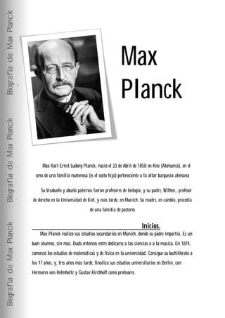 Biografía de Max Planck




                                                                               Max
                                                                               Planck
Biografía de Max Planck




                                Max Karl Ernst Ludwig Planck, nació el 23 de Abril de 1858 en Kiev (Alemania), en el
                            seno de una familia numerosa (es el sexto hijo) perteneciente a la altar burguesía alemana

                               Su bisabuelo y abuelo paternos fueron profesores de teología, y su padre, Wilhen,, profesor
                          de derecho en la Universidad de Kiel, y más tarde, en Munich. Su madre, en cambio, procedía
                                                            de una familia de pastores
Biografía de Max Planck




                                                                                           Inicios.
                              Max Planck realizó sus estudios secundarios en Munich, donde su padre impartía. Es un
                          buen alumno, sin más. Duda entonces entre dedicarse a las ciencias o a la música. En 1874,
                          comenzó los estudios de matemáticas y de física en la universidad. Consigue su bachillerato a
                          los 17 años, y, tres años más tarde, finaliza sus estudios universitarios en Berlin, con
                          Hermann von Helmholtz y Gustav Kirchhoff como profesores.
 