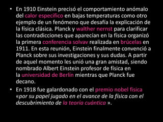 • En 1910 Einstein precisó el comportamiento anómalo
  del calor especifico en bajas temperaturas como otro
  ejemplo de un fenómeno que desafía la explicación de
  la física clásica. Planck y walther nernst para clarificar
  las contradicciones que aparecían en la física organizó
  la primera conferencia solvav realizada en brúcelas en
  1911. En esta reunión, Einstein finalmente convenció a
  Planck sobre sus investigaciones y sus dudas. A partir
  de aquel momento les unió una gran amistad, siendo
  nombrado Albert Einstein profesor de física en
  la universidad de Berlín mientras que Planck fue
  decano.
• En 1918 fue galardonado con el premio nobel fisica
  «por su papel jugado en el avance de la física con el
  descubrimiento de la teoría cuántica ».
 