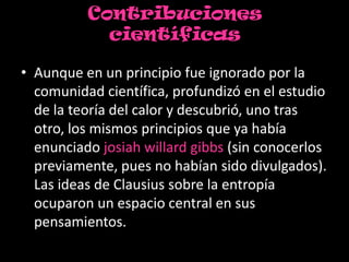 Contribuciones
            científicas

• Aunque en un principio fue ignorado por la
  comunidad científica, profundizó en el estudio
  de la teoría del calor y descubrió, uno tras
  otro, los mismos principios que ya había
  enunciado josiah willard gibbs (sin conocerlos
  previamente, pues no habían sido divulgados).
  Las ideas de Clausius sobre la entropía
  ocuparon un espacio central en sus
  pensamientos.
 