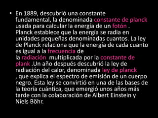 • En 1889, descubrió una constante
  fundamental, la denominada constante de planck
  usada para calcular la energía de un fotón .
  Planck establece que la energía se radia en
  unidades pequeñas denominadas cuantos. La ley
  de Planck relaciona que la energía de cada cuanto
  es igual a la frecuencia de
  la radiación multiplicada por la constante de
  plank .Un año después descubrió la ley de
  radiación del calor, denominada ley de planck
  , que explica el espectro de emisión de un cuerpo
  negro. Esta ley se convirtió en una de las bases de
  la teoría cuántica, que emergió unos años más
  tarde con la colaboración de Albert Einstein y
  Niels Böhr.
 