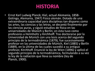 HISTORIA
• Ernst Karl Ludwig Planck; Kiel, actual Alemania, 1858-
  Gotinga, Alemania, 1947) Físico alemán. Dotado de una
  extraordinaria capacidad para disciplinas tan dispares como
  las artes, las ciencias y las letras, se decantó finalmente por
  las ciencias puras, y siguió estudios de física en las
  universidades de Múnich y Berlín; en ésta tuvo como
  profesores a Helmholtz y Kirchhoff. Tras doctorarse por la
  Universidad de Múnich con una tesis acerca del segundo
  principio de la termodinámica (1879), fue sucesivamente
  profesor en las universidades de Múnich, Kiel (1885) y Berlín
  (1889), en la última de las cuales sucedió a su antiguo
  profesor, Kirchhoff. Enunció la ley de Wien (1896) y aplicó el
  segundo principio de la termodinámica, formulando a su vez
  la ley de la radiación que lleva su nombre (ley de
  Planck, 1900).
 