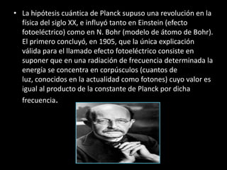 • La hipótesis cuántica de Planck supuso una revolución en la
  física del siglo XX, e influyó tanto en Einstein (efecto
  fotoeléctrico) como en N. Bohr (modelo de átomo de Bohr).
  El primero concluyó, en 1905, que la única explicación
  válida para el llamado efecto fotoeléctrico consiste en
  suponer que en una radiación de frecuencia determinada la
  energía se concentra en corpúsculos (cuantos de
  luz, conocidos en la actualidad como fotones) cuyo valor es
  igual al producto de la constante de Planck por dicha
  frecuencia.
 
