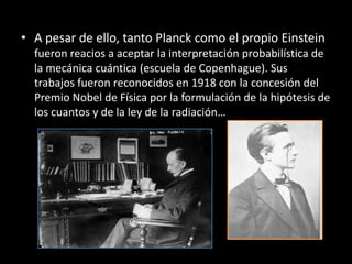 • A pesar de ello, tanto Planck como el propio Einstein
  fueron reacios a aceptar la interpretación probabilística de
  la mecánica cuántica (escuela de Copenhague). Sus
  trabajos fueron reconocidos en 1918 con la concesión del
  Premio Nobel de Física por la formulación de la hipótesis de
  los cuantos y de la ley de la radiación…
 
