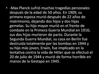 • -Max Planck sufrió muchas tragedias personales
  después de la edad de 50 años. En 1909, su
  primera esposa murió después de 22 años de
  matrimonio, dejando dos hijos y dos hijas
  gemelas. Su hijo mayor murió en el frente de
  combate en la Primera Guerra Mundial en 1916;
  sus dos hijas murieron de parto. Durante la
  Segunda Guerra Mundial, su casa en Berlín fue
  destruida totalmente por las bombas en 1944 y
  su hijo más joven, Erwin, fue implicado en la
  tentativa contra la vida de Hitler que se efectuó el
  20 de julio de 1944 y murió de forma horrible en
  manos de la Gestapo en 1945.
 