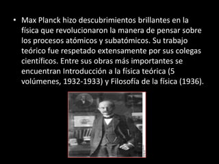 • Max Planck hizo descubrimientos brillantes en la
  física que revolucionaron la manera de pensar sobre
  los procesos atómicos y subatómicos. Su trabajo
  teórico fue respetado extensamente por sus colegas
  científicos. Entre sus obras más importantes se
  encuentran Introducción a la física teórica (5
  volúmenes, 1932-1933) y Filosofía de la física (1936).
 
