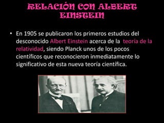 RELACIÓN CON ALBERT
           EINSTEIN

• En 1905 se publicaron los primeros estudios del
  desconocido Albert Einstein acerca de la teoría de la
  relatividad, siendo Planck unos de los pocos
  científicos que reconocieron inmediatamente lo
  significativo de esta nueva teoría científica.
 
