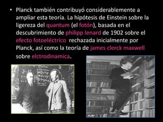 • Planck también contribuyó considerablemente a
  ampliar esta teoría. La hipótesis de Einstein sobre la
  ligereza del quantum (el fotón), basada en el
  descubrimiento de philipp lenard de 1902 sobre el
  efecto fotoeléctrico rechazada inicialmente por
  Planck, así como la teoría de james clerck maxwell
  sobre elctrodinamica.
 
