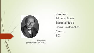Max Planck
(1858/04/23 - 1947/10/03)
Nombre :
Eduardo Erazo
Especialidad :
Física - matemática
Curso:
3 C
 