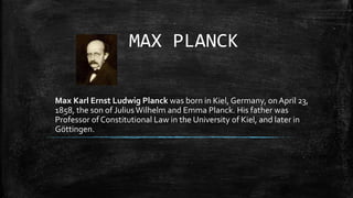 MAX PLANCK
Max Karl Ernst Ludwig Planck was born in Kiel, Germany, onApril 23,
1858, the son of JuliusWilhelm and Emma Planck. His father was
Professor of Constitutional Law in the University of Kiel, and later in
Göttingen.
 