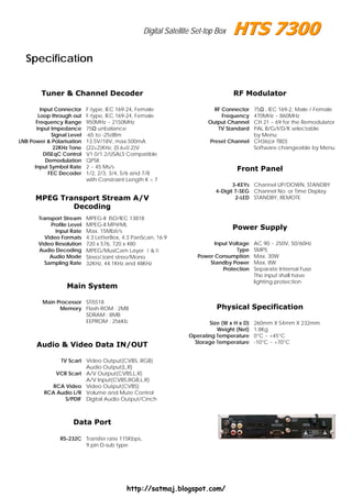 Digital Satellite Set-top Box


  Specification


         Tuner & Channel Decoder                                                   RF Modulator

         Input Connector     F-type, IEC 169-24, Female                     RF Connector  75Ω , IEC 169-2, Male / Female
        Loop through out     F-type, IEC 169-24, Female                        Frequency  470MHz ~ 860MHz
       Frequency Range       950MHz ~ 2150MHz                             Output Channel  CH 21 ~ 69 for the Remodulator
       Input Impedance       75Ω unbalance                                   TV Standard  PAL B/G/I/D/K selectable
              Signal Level   -65 to -25dBm                                                by Menu
LNB Power & Polarisation     13.5V/18V, max.500mA                          Preset Channel CH36(or TBD)
               22KHz Tone    (22±2)KHz, (0.6±0.2)V                                        Software changeable by Menu
           DISEqC Control    V1.0/1.2/USALS Compatible
            Demodulation     QPSK
      Input Symbol Rate      2 ~ 45 Ms/s                                             Front Panel
             FEC Decoder     1/2, 2/3, 3/4, 5/6 and 7/8
                             with Constraint Length K = 7
                                                                                    3-KEYs Channel UP/DOWN, STANDBY
                                                                             4-Digit 7-SEG Channel No. or Time Display
      MPEG Transport Stream A/V                                                      2-LED STANDBY, REMOTE
              Decoding
        Transport Stream     MPEG-II ISO/IEC 13818
             Profile Level   MPEG-II MP@ML
               Input Rate    Max. 15Mbit/s
                                                                                   Power Supply
           Video Formats     4:3 LetterBox, 4:3 PanScan, 16:9
        Video Resolution     720 x 576, 720 x 480                           Input Voltage    AC 90 ~ 250V, 50/60Hz
        Audio Decoding       MPEG/MusiCam Layer Ⅰ&Ⅱ                                  Type    SMPS
             Audio Mode      Streo/Joint streo/Mono                   Power Consumption      Max. 30W
          Sampling Rate      32KHz, 44.1KHz and 48KHz                     Standby Power      Max. 8W
                                                                               Protection    Separate Internal Fuse
                                                                                             The input shall have
                                                                                             lighting protection
                   Main System

         Main Processor STi5518
               Memory Flash-ROM : 2MB                                        Physical Specification
                        SDRAM : 8MB
                        EEPROM : 256Kb                                    Size (W x H x D)   260mm X 54mm X 232mm
                                                                             Weight (Net)    1.8Kg
                                                                   Operating Temperature     0°C ~ +45°C
                                                                     Storage Temperature     -10°C ~ +70°C
       Audio & Video Data IN/OUT

               TV Scart Video Output(CVBS, RGB)
                        Audio Output(L,R)
              VCR Scart A/V Output(CVBS,L,R)
                        A/V Input(CVBS,RGB,L,R)
             RCA Video Video Output(CVBS)
          RCA Audio L/R Volume and Mute Control
                 S/PDIF Digital Audio Output/Cinch



                      Data Port

                 RS-232C Transfer rate 115Kbps,
                         9 pin D-sub type




                                             http://satmaj.blogspot.com/
 