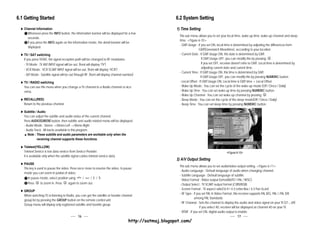 6.1 Getting Started                                                                                        6.2 System Setting
   Channel Information                                                                                     1) Time Setting
     Whenever press the INFO button, the information banner will be displayed for a few
                                                                                                             This sub menu allows you to set your local time, wake up time, wake up channel and sleep
     seconds.
                                                                                                             time. <Figure 6-10>
     If you press the INFO again on the information mode, the detail banner will be
                                                                                                             - GMT Usage : If you set ON, local time is determined by adjusting the differences from
     displayed.
                                                                                                                             GMT(Greenwich Meantime), according to your location.
   TV / SAT switching                                                                                        - Current Date : If GMT Usage ON, this date is determined by GMT.
   If you press TV/SAT, the signal reception path will be changed to RF modulator.                                              If GMT Usage OFF, you can modify this by pressing        .
   - TV Mode : TV ANT INPUT signal will be out. (front will display “TV”)                                                       If you set OFF, receiver doesn't refer to GMT. Local time is determined by
                                                                                                                                adjusting current date and current time.
   - VCR Mode : VCR SCART INPUT signal will be out. (front will display “VCR”)
                                                                                                             - Current Time : If GMT Usage ON, this time is determined by GMT.
   - SAT Mode : Satellite signal will be out through RF. (front will display channel number)
                                                                                                                               If GMT Usage OFF, you can modify this by pressing NUMERIC button.
   TV / RADIO switching                                                                                      - Local Offset : If GMT Usage ON, Local time is GMT time + Local Offset.
   You can use this menu when you change a TV channel to a Radio channel or vice                             - Wake Up Mode : You can set the cycle of the wake up mode.(Off / Once / Daily)
   versa.                                                                                                    - Wake Up Time : You can set wake up time by pressing NUMERIC button.
                                                                                                             - Wake Up Channel : You can set wake up channel by pressing              .
   RECALL(RED)                                                                                               - Sleep Mode : You can set the cycle of the sleep mode(Off / Once / Daily)
   Return to the previous channel.                                                                           - Sleep Time : You can set sleep time by pressing NUMERIC button.

   Subtitle / Audio
   You can adjust the subtitle and audio status of the current channel.
   Press AUDIO(GREEN) button, then subtitle and audio related menu will be displayed.
   - Audio Mode : Stereo Mono-Left Mono-Right
   - Audio Track : All tracks available in this program.
      Note : These subtitle and audio parameters are workable only when the
             receiving channel supports these functions.

   Teletext(YELLOW)
   Teletext Service is text data service from Service Provider.                                                                                   <Figure 6-10>
   It is available only when the satellite signal carries teletext service data.
                                                                                                           2) A/V Output Setting
   PAUSE
                                                                                                             This sub menu allows you to set audio/video output setting. <Figure 6-11>
   This key is used to pause the video. Press once more to resume the video. In pause
                                                                                                             - Audio Language : Default language of audio when changing channel.
   mode you can zoom in partial of video.
                                                                                                             - Subtitle Language : Default language of subtitle.
      In pause mode, select position using       /    / / .
                                                                                                             - Video Format : Video output format(AUTO / PAL / NTSC).
                                                             V    V
                                                CH
                                                       CH




      Press      to zoom in. Press    again to zoom out.                                                     - Output Select : TV SCART output format.(CVBS/RGB)
                                                                                                             - Screen Format : TV aspect ratio(16:9 / 4:3 Letter-Box / 4:3 Pan Scan)
   GROUP
                                                                                                             - RF Type : If you set PAL in Video Format, this receiver supports PAL B/G, PAL I, PAL D/K
   When watching TV or listening to Radio, you can get the satellite or favorite channel
                                                                                                                           among PAL Standards.
   group list by pressing the GROUP button on the remote control unit.
                                                                                                             - RF Channel : Sets the channel to display the audio and video signal on your TV.(21~69)
   Group menu will display only registered satellite and favorite group.
                                                                                                                               If you select 40, receiver will be displayed at channel 40 on your TV.
                                                                                                             - SPDIF : If you set ON, digital audio output is enable.
                                                16                                                                                                              17
                                                                                       http://satmaj.blogspot.com/
 