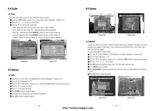 6.4 Guide                                                                                                     6.5 Games
2) Timer
  This sub menu allows you to set the on/off time of your receiver.
     If you press RED button in guide menu, timer menu will be displayed. <Figure 6-23>
     Press the CH
                     / CH
                            to move to other timer.
     Press the      to change the parameter.
     - State : Select the timer cycle of action.(off / once / daily / weekly)
    - Date : Select the date using      . Calendar pop-up will be displayed.
    - Start Time : Input the time using NUMERIC button for your receiver power-on.
    - End Time : Input the time using NUMERIC button for your receiver power-off.                                                <Figure 6-24>                                <Figure 6-25>
    - Channel : Select the channel using       . Channel list pop-up will be displayed.

                                                                                                              2) Sokoban
                                                                                                               To play the sokoban, you have to push the balls to their correct positions. The balls can only be
                                                                                                               pushed, never pulled, so you have to be careful not to push them into a corner where you
                                                                                                               can't get them out again.
                                                                                                               You can only push one ball at a time.
                                                                                                                  Press the     on the "Sokoban". The following menu will be displayed. <Figure 6-26>
                                                                                                                  You can select skill using / .
                                                                                                                                             V       V




                                                                                                                  Press the     to start game <Figure 6-27>, or press the EXIT button to return previous menu.
                    <Figure 6-22>                                <Figure 6-23>                                    Press the CH
                                                                                                                                 /  CH
                                                                                                                                        / / to move.
                                                                                                                                         V       V




                                                                                                                  Press RED button to undo previous move. You can undo only one step.
                                                                                                                  Press GREEN button to restart.
6.5 Games                                                                                                         Press YELLOW/BLUE button to jump previous/next level. You can jump between completed
                                                                                                                  level.
                                                                                                                  Press EXIT button to quit the game.
1) Tetris
    Press the      on the "Tetris". The following menu will be displayed. <Figure 6-24>
    You can select skill using / .
                                V   V




    Press the      to start game <Figure 6-25>, or press the EXIT button to return previous menu.
    Press the      to rotate the block.
    Press / to move the block.
               V




    Press DOWN button to drop the block.
    In the right top small window, you can see next block.
    Press EXIT button to quip the game.
                                                                                                                                 <Figure 6-26>                                <Figure 6-27>




                                               24                                                                                                           25
                                                                                          http://satmaj.blogspot.com/
 